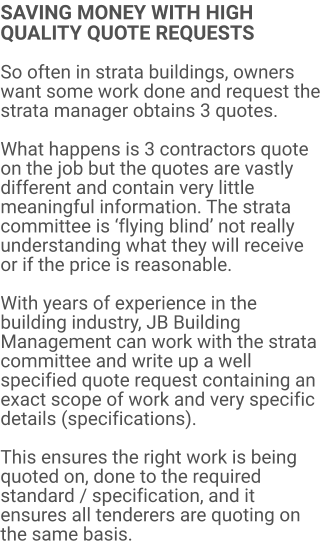 SAVING MONEY WITH HIGH QUALITY QUOTE REQUESTS  So often in strata buildings, owners want some work done and request the strata manager obtains 3 quotes.  What happens is 3 contractors quote on the job but the quotes are vastly different and contain very little meaningful information. The strata committee is ‘flying blind’ not really understanding what they will receive or if the price is reasonable.  With years of experience in the building industry, JB Building Management can work with the strata committee and write up a well specified quote request containing an exact scope of work and very specific details (specifications).  This ensures the right work is being quoted on, done to the required standard / specification, and it ensures all tenderers are quoting on the same basis.