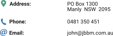 Address: Phone: Email: PO Box 1300 Manly  NSW  2095  0481 350 451 john@jbbm.com.au