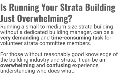 Is Running Your Strata Building  Just Overwhelming? Running a small to medium size strata building without a dedicated building manager, can be a very demanding and time-consuming task for volunteer strata committee members.   For those without reasonably good knowledge of the building industry and strata, it can be an overwhelming and confusing experience, understanding who does what.