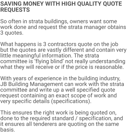 SAVING MONEY WITH HIGH QUALITY QUOTE REQUESTS  So often in strata buildings, owners want some work done and request the strata manager obtains 3 quotes.  What happens is 3 contractors quote on the job but the quotes are vastly different and contain very little meaningful information. The strata committee is ‘flying blind’ not really understanding what they will receive or if the price is reasonable.  With years of experience in the building industry, JB Building Management can work with the strata committee and write up a well specified quote request containing an exact scope of work and very specific details (specifications).  This ensures the right work is being quoted on, done to the required standard / specification, and it ensures all tenderers are quoting on the same basis.