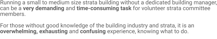 Running a small to medium size strata building without a dedicated building manager, can be a very demanding and time-consuming task for volunteer strata committee members.   For those without good knowledge of the building industry and strata, it is an overwhelming, exhausting and confusing experience, knowing what to do.
