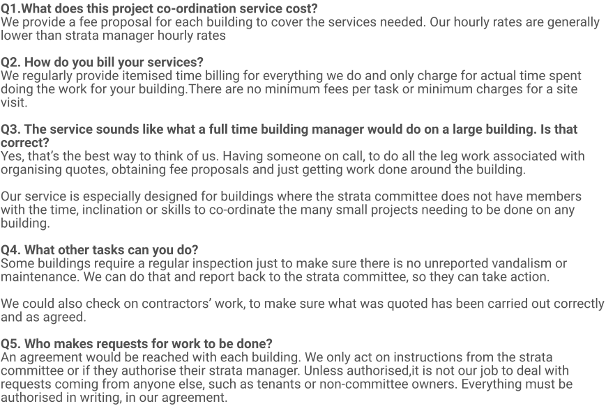 Q1.What does this project co-ordination service cost?  We provide a fee proposal for each building to cover the services needed. Our hourly rates are generally lower than strata manager hourly rates  Q2. How do you bill your services? We regularly provide itemised time billing for everything we do and only charge for actual time spent doing the work for your building.There are no minimum fees per task or minimum charges for a site visit.  Q3. The service sounds like what a full time building manager would do on a large building. Is that correct? Yes, that’s the best way to think of us. Having someone on call, to do all the leg work associated with organising quotes, obtaining fee proposals and just getting work done around the building.   Our service is especially designed for buildings where the strata committee does not have members with the time, inclination or skills to co-ordinate the many small projects needing to be done on any building.  Q4. What other tasks can you do? Some buildings require a regular inspection just to make sure there is no unreported vandalism or maintenance. We can do that and report back to the strata committee, so they can take action.  We could also check on contractors’ work, to make sure what was quoted has been carried out correctly and as agreed.  Q5. Who makes requests for work to be done? An agreement would be reached with each building. We only act on instructions from the strata committee or if they authorise their strata manager. Unless authorised,it is not our job to deal with requests coming from anyone else, such as tenants or non-committee owners. Everything must be authorised in writing, in our agreement.