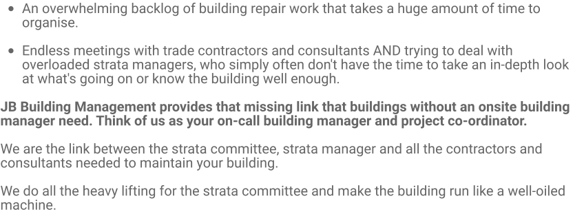 •	An overwhelming backlog of building repair work that takes a huge amount of time to organise.  •	Endless meetings with trade contractors and consultants AND trying to deal with overloaded strata managers, who simply often don't have the time to take an in-depth look at what's going on or know the building well enough.  JB Building Management provides that missing link that buildings without an onsite building manager need. Think of us as your on-call building manager and project co-ordinator.  We are the link between the strata committee, strata manager and all the contractors and consultants needed to maintain your building.   We do all the heavy lifting for the strata committee and make the building run like a well-oiled machine.